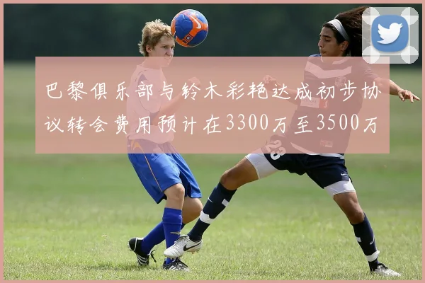 巴黎俱乐部与铃木彩艳达成初步协议转会费用预计在3300万至3500万欧元之间