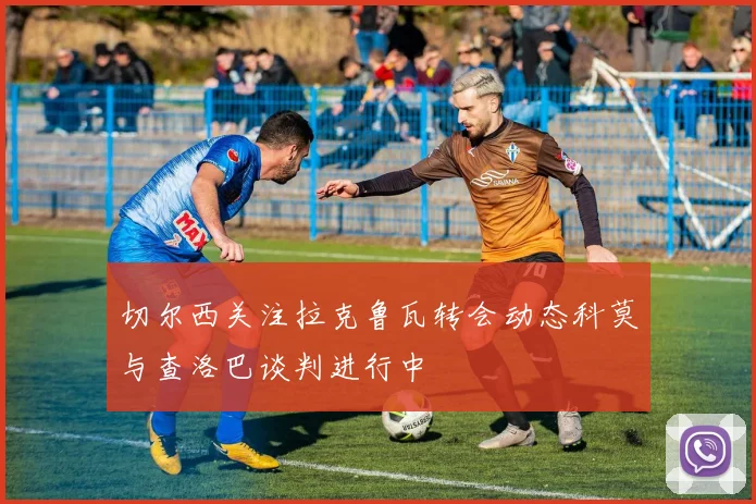 切尔西关注拉克鲁瓦转会动态科莫与查洛巴谈判进行中