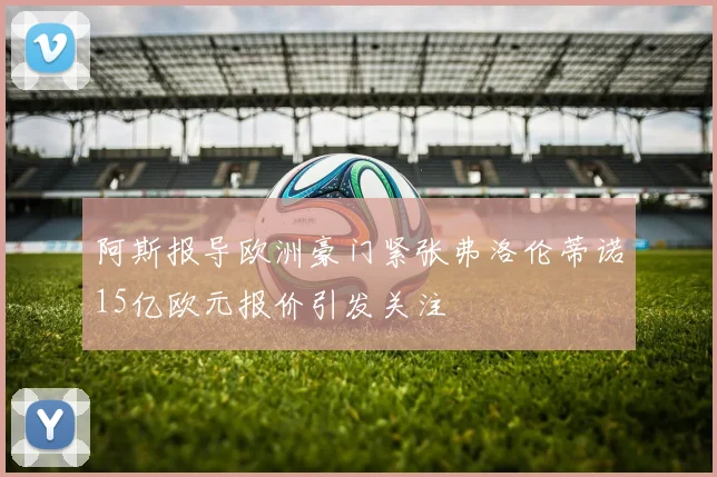 阿斯报导欧洲豪门紧张弗洛伦蒂诺15亿欧元报价引发关注