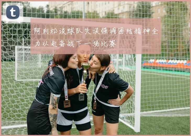阿利松谈球队失误强调团结精神全力以赴备战下一场比赛