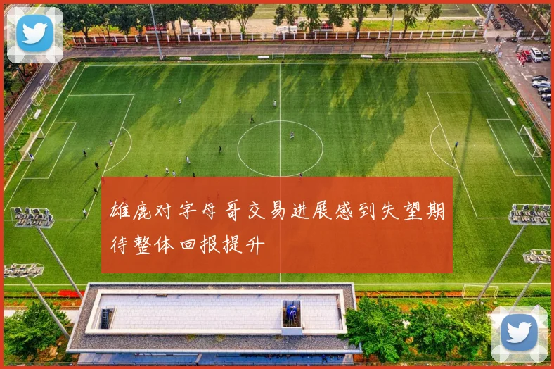 雄鹿对字母哥交易进展感到失望期待整体回报提升
