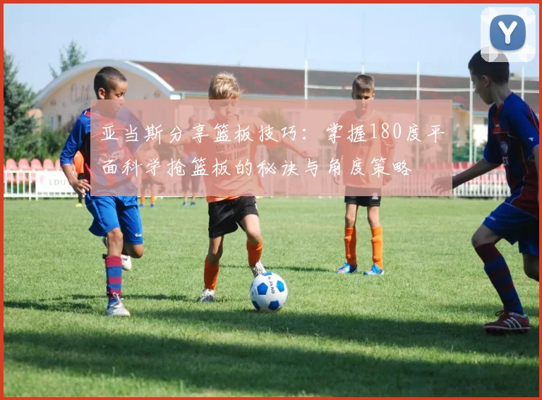 亚当斯分享篮板技巧：掌握180度平面科学抢篮板的秘诀与角度策略