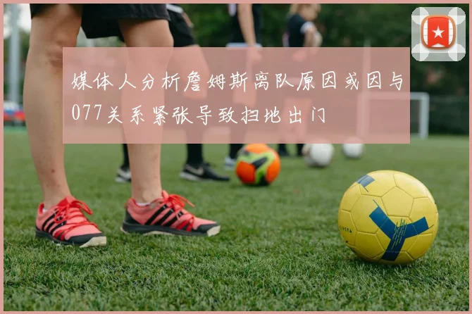 媒体人分析詹姆斯离队原因或因与077关系紧张导致扫地出门