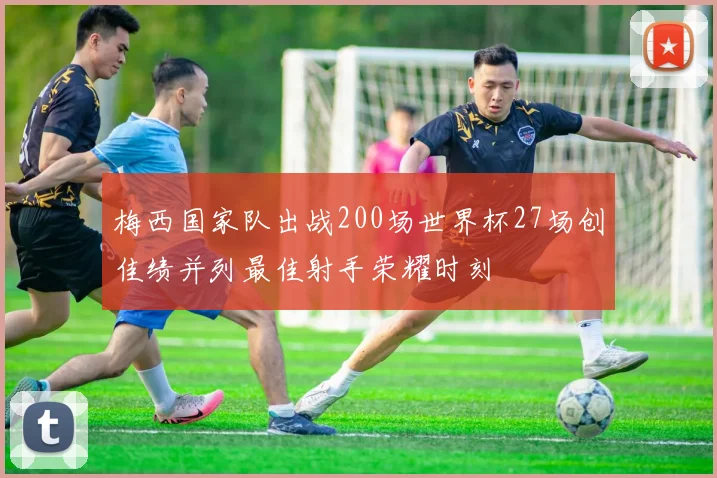 梅西国家队出战200场世界杯27场创佳绩并列最佳射手荣耀时刻