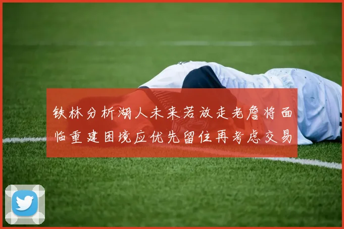 铁林分析湖人未来若放走老詹将面临重建困境应优先留住再考虑交易