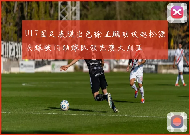 U17国足表现出色徐正鹏助攻赵松源头球破门助球队领先澳大利亚