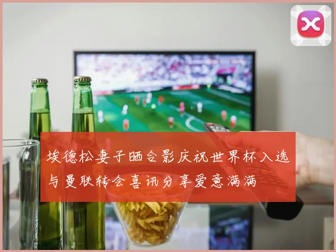 埃德松妻子晒合影庆祝世界杯入选与曼联转会喜讯分享爱意满满