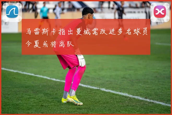 马雷斯卡指出曼城需改进多名球员今夏或将离队