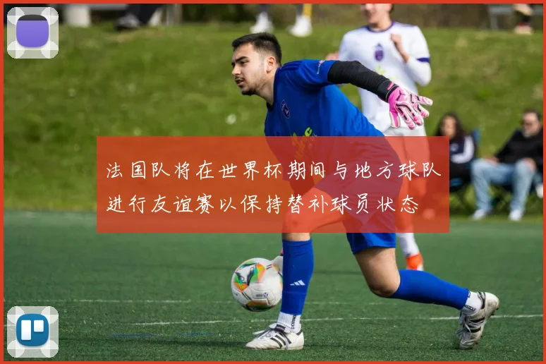 法国队将在世界杯期间与地方球队进行友谊赛以保持替补球员状态